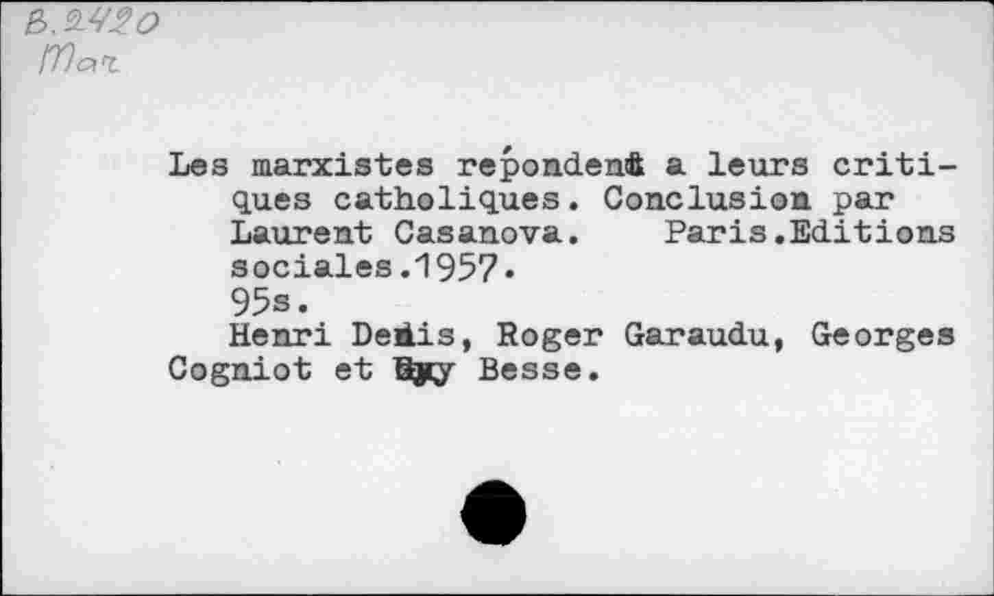 ﻿e>.
IVaz
Les marxistes répondent a leurs critiques catholiques. Conclusion par Laurent Casanova. Paris.Editions sociales .1957« 95s.
Henri Deiis, Roger Garaudu, Georges Cogniot et Gÿy Besse.